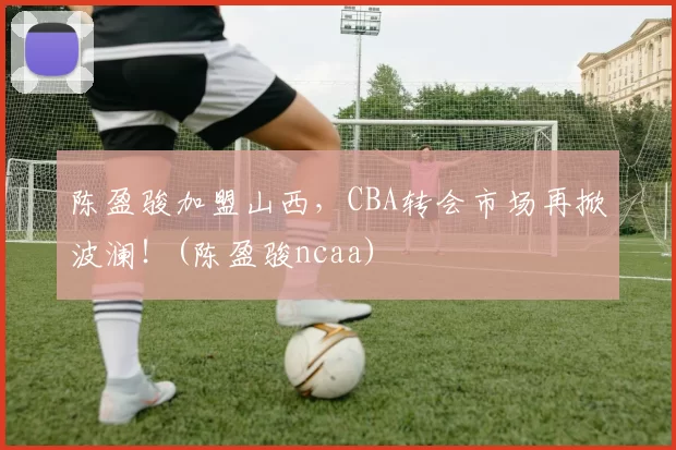 陈盈骏加盟山西，CBA转会市场再掀波澜！(陈盈骏ncaa)