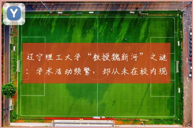 辽宁理工大学“教授魏新河”之谜：学术活动频繁，却从未在校内现身